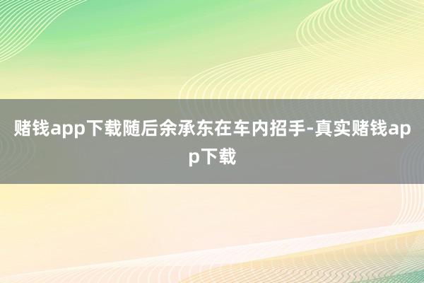 赌钱app下载随后余承东在车内招手-真实赌钱app下载