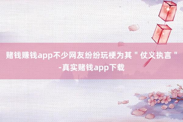 赌钱赚钱app不少网友纷纷玩梗为其＂仗义执言＂-真实赌钱app下载