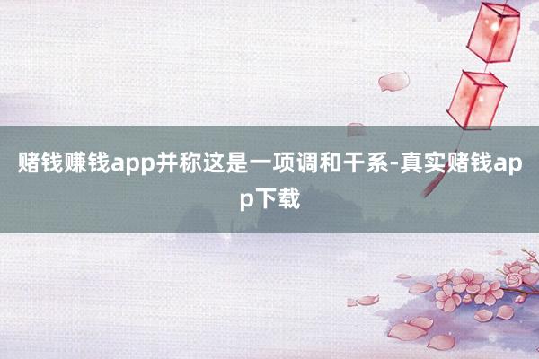 赌钱赚钱app并称这是一项调和干系-真实赌钱app下载