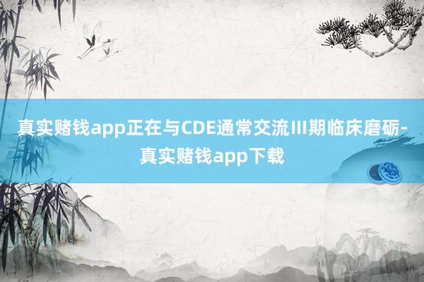 真实赌钱app正在与CDE通常交流Ⅲ期临床磨砺-真实赌钱app下载