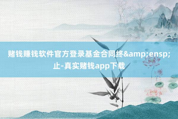 赌钱赚钱软件官方登录基金合同终 止-真实赌钱app下载