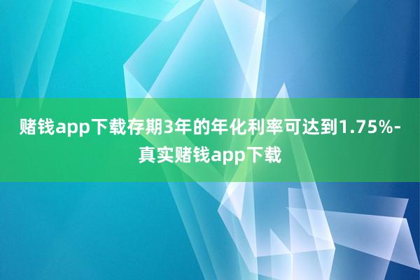 赌钱app下载存期3年的年化利率可达到1.75%-真实赌钱app下载