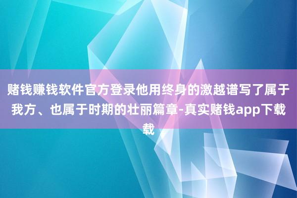 赌钱赚钱软件官方登录他用终身的激越谱写了属于我方、也属于时期的壮丽篇章-真实赌钱app下载