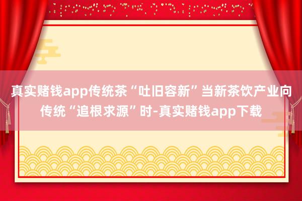 真实赌钱app传统茶“吐旧容新”当新茶饮产业向传统“追根求源”时-真实赌钱app下载