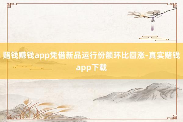 赌钱赚钱app凭借新品运行份额环比回涨-真实赌钱app下载