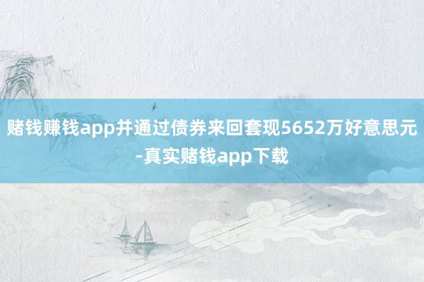 赌钱赚钱app并通过债券来回套现5652万好意思元-真实赌钱app下载
