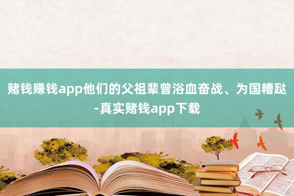 赌钱赚钱app他们的父祖辈曾浴血奋战、为国糟跶-真实赌钱app下载