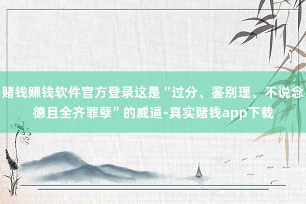 赌钱赚钱软件官方登录这是“过分、鉴别理、不说念德且全齐罪孽”的威逼-真实赌钱app下载
