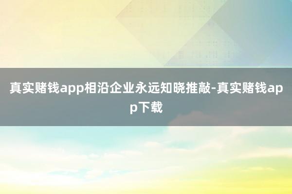 真实赌钱app相沿企业永远知晓推敲-真实赌钱app下载