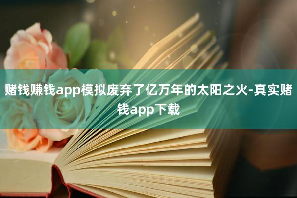 赌钱赚钱app模拟废弃了亿万年的太阳之火-真实赌钱app下载