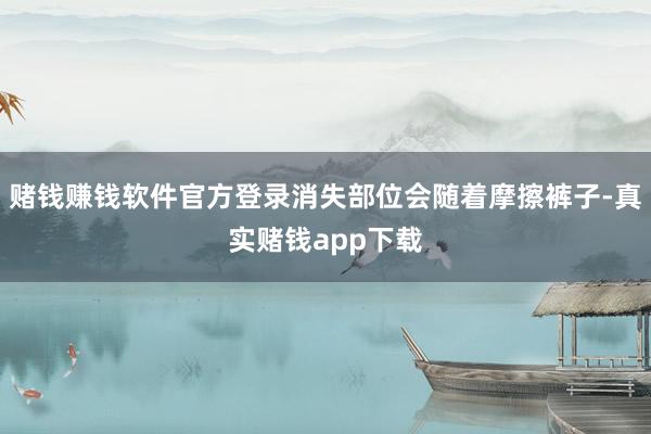 赌钱赚钱软件官方登录消失部位会随着摩擦裤子-真实赌钱app下载