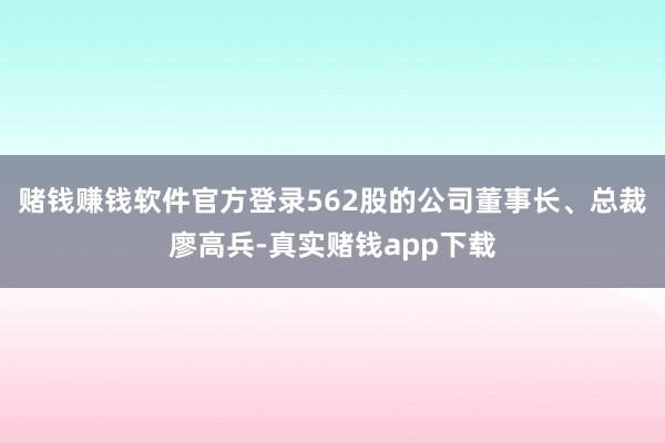 赌钱赚钱软件官方登录562股的公司董事长、总裁廖高兵-真实赌钱app下载