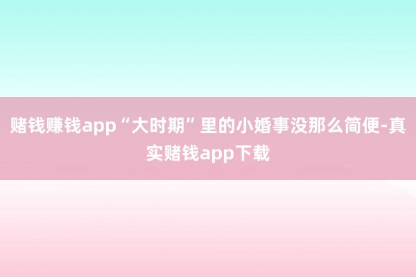 赌钱赚钱app“大时期”里的小婚事没那么简便-真实赌钱app下载