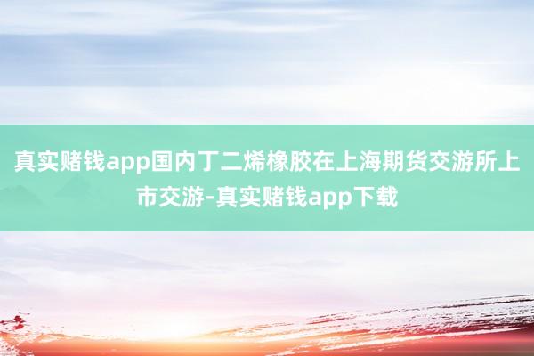 真实赌钱app国内丁二烯橡胶在上海期货交游所上市交游-真实赌钱app下载