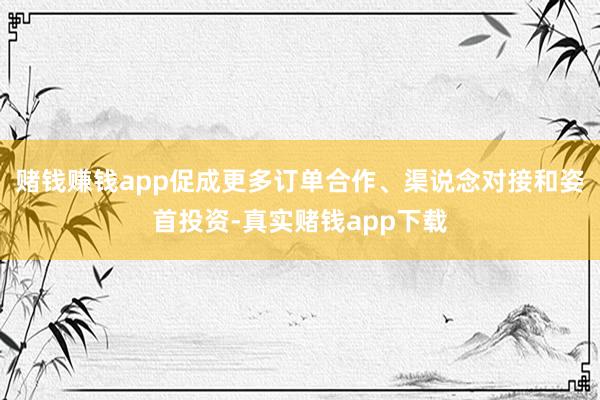 赌钱赚钱app促成更多订单合作、渠说念对接和姿首投资-真实赌钱app下载