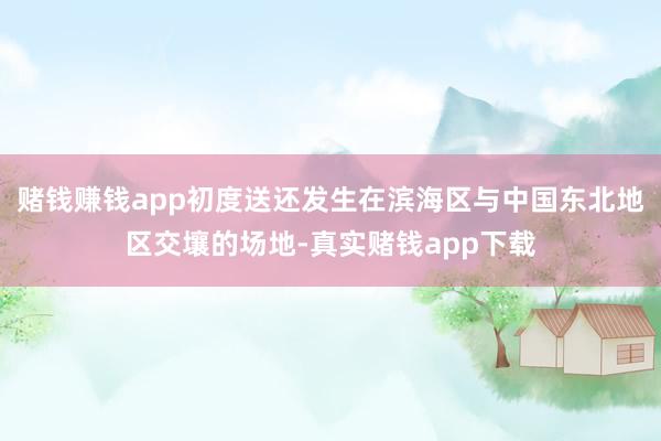赌钱赚钱app初度送还发生在滨海区与中国东北地区交壤的场地-真实赌钱app下载