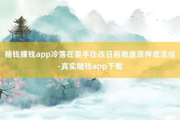赌钱赚钱app冷落在罢手往改日前撤废质押或冻结-真实赌钱app下载