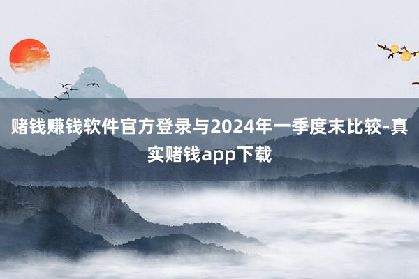 赌钱赚钱软件官方登录与2024年一季度末比较-真实赌钱app下载