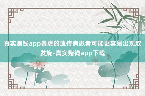 真实赌钱app暴虐的遗传病患者可能更容易出现双发旋-真实赌钱app下载