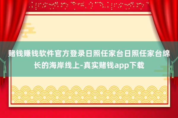 赌钱赚钱软件官方登录 日照任家台 日照任家台绵长的海岸线上-真实赌钱app下载