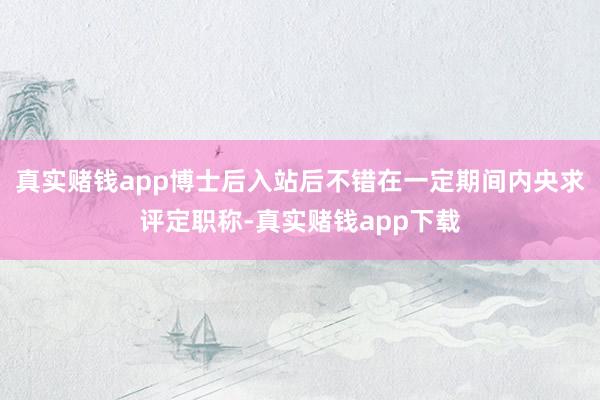 真实赌钱app博士后入站后不错在一定期间内央求评定职称-真实赌钱app下载