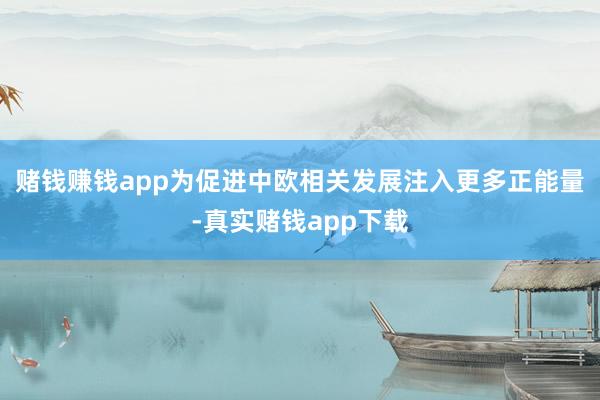 赌钱赚钱app为促进中欧相关发展注入更多正能量-真实赌钱app下载