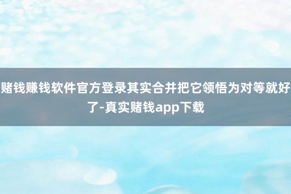 赌钱赚钱软件官方登录其实合并把它领悟为对等就好了-真实赌钱app下载