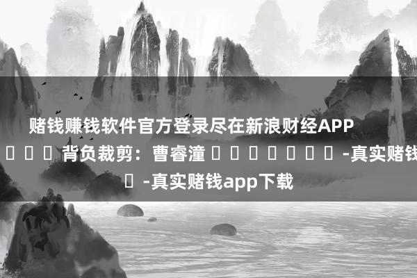 赌钱赚钱软件官方登录尽在新浪财经APP            						背负裁剪：曹睿潼 							-真实赌钱app下载