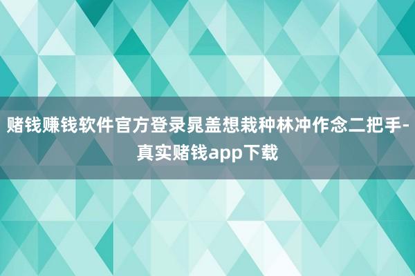 赌钱赚钱软件官方登录晁盖想栽种林冲作念二把手-真实赌钱app下载