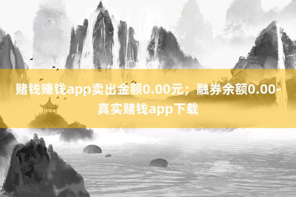 赌钱赚钱app卖出金额0.00元；融券余额0.00-真实赌钱app下载