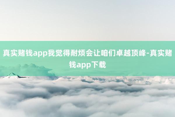 真实赌钱app我觉得耐烦会让咱们卓越顶峰-真实赌钱app下载