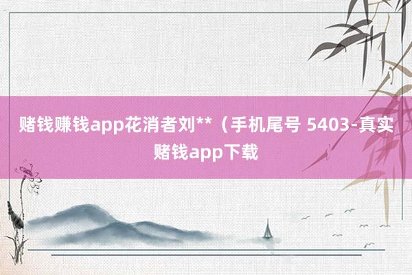赌钱赚钱app花消者刘**（手机尾号 5403-真实赌钱app下载