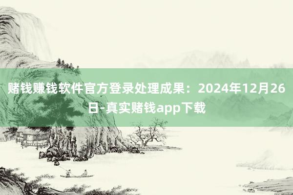 赌钱赚钱软件官方登录处理成果：2024年12月26日-真实赌钱app下载
